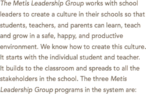 The Metis Leadership Group works with school leaders to create a culture in their schools so that students, teachers, and parents can learn, teach and grow in a safe, happy, and productive environment. We know how to create this culture. It starts with the individual student and teacher. It builds to the classroom and spreads to all the stakeholders in the school. The three Metis Leadership Group programs in the system are: 